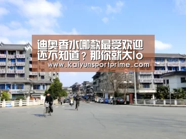 迪奥香水哪款最受欢迎 还不知道？那你就太low了-开云APP